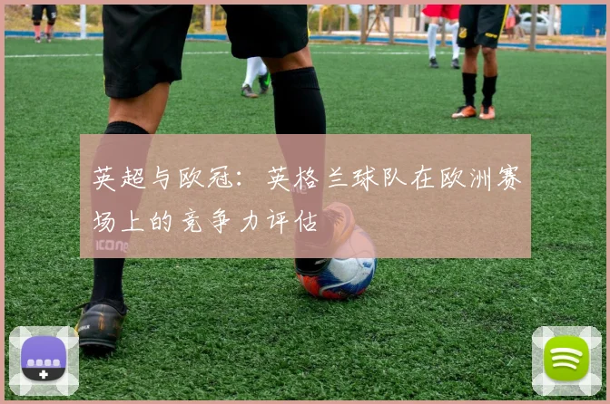 英超与欧冠：英格兰球队在欧洲赛场上的竞争力评估