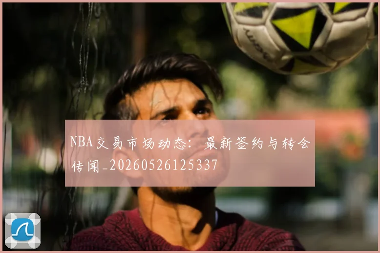 NBA交易市场动态:最新签约与转会传闻_20260526125337