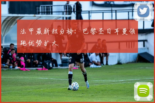 法甲最新积分榜:巴黎圣日耳曼领跑优势扩大