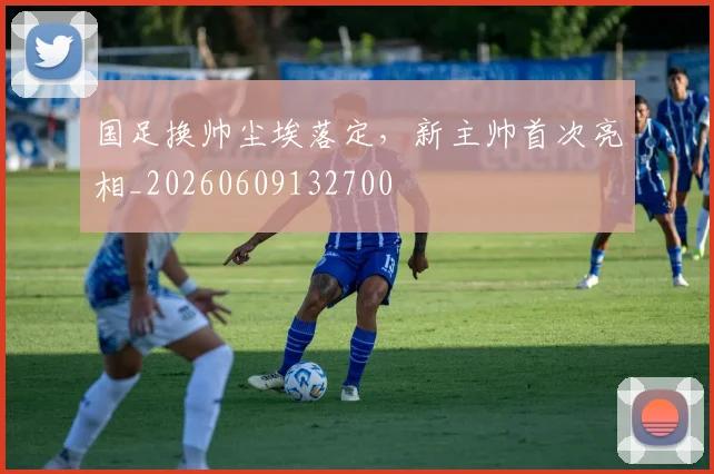 国足换帅尘埃落定，新主帅首次亮相_20260609132700
