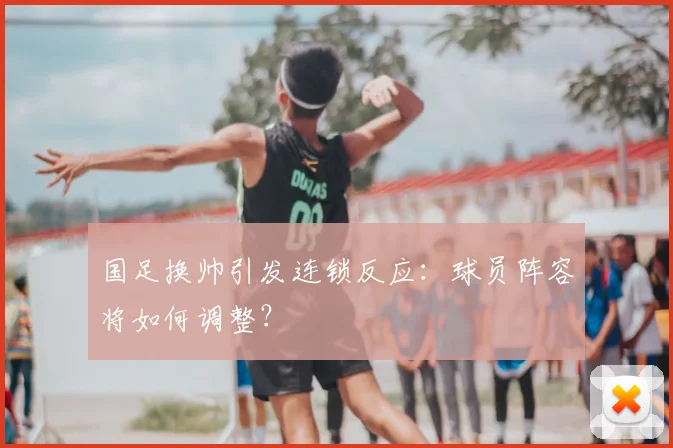 国足换帅引发连锁反应:球员阵容将如何调整?