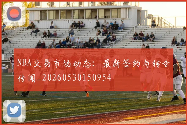 NBA交易市场动态：最新签约与转会传闻_20260530150954