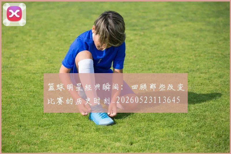 篮球明星经典瞬间：回顾那些改变比赛的历史时刻_20260523113645