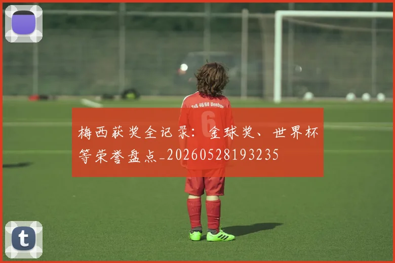 梅西获奖全记录：金球奖、世界杯等荣誉盘点_20260528193235