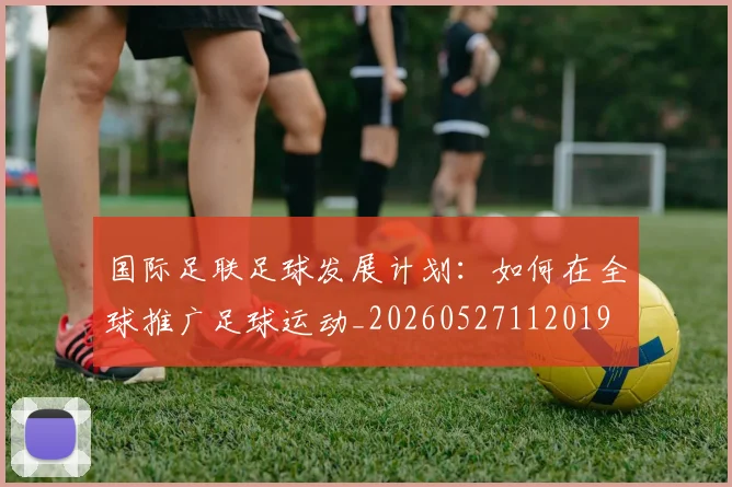 国际足联足球发展计划：如何在全球推广足球运动_20260527112019