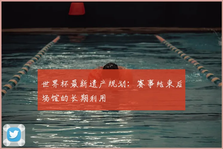 世界杯最新遗产规划:赛事结束后场馆的长期利用