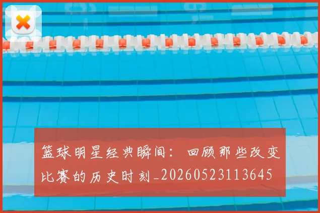 篮球明星经典瞬间：回顾那些改变比赛的历史时刻_20260523113645