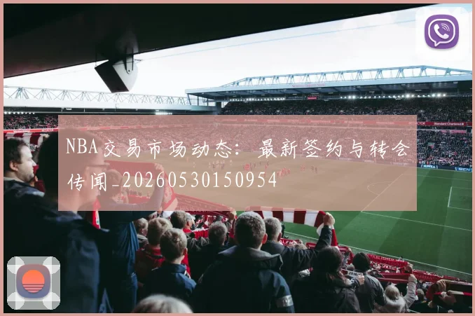 NBA交易市场动态：最新签约与转会传闻_20260530150954