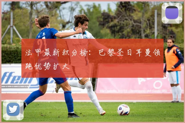 法甲最新积分榜:巴黎圣日耳曼领跑优势扩大