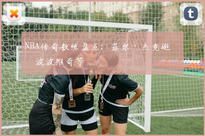 NBA传奇教练盘点：菲尔·杰克逊与波波维奇等