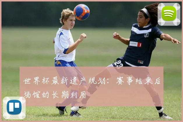 世界杯最新遗产规划:赛事结束后场馆的长期利用